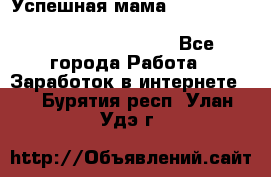  Успешная мама                                                                 - Все города Работа » Заработок в интернете   . Бурятия респ.,Улан-Удэ г.